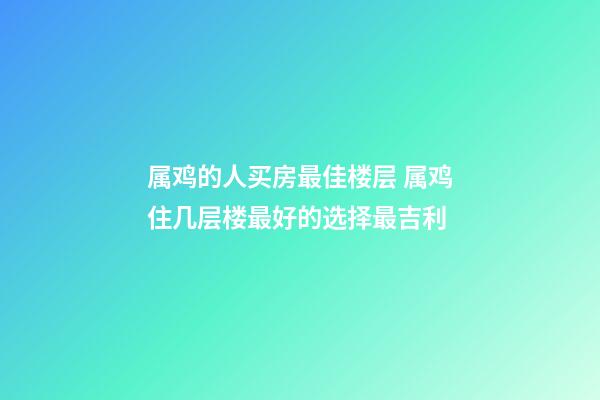 属鸡的人买房最佳楼层 属鸡住几层楼最好的选择最吉利